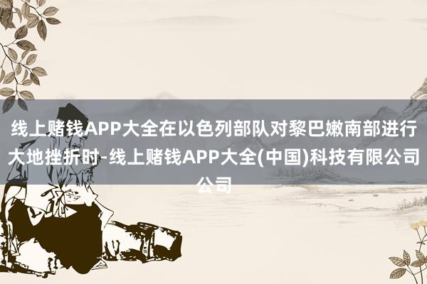 线上赌钱APP大全在以色列部队对黎巴嫩南部进行大地挫折时-线上赌钱APP大全(中国)科技有限公司