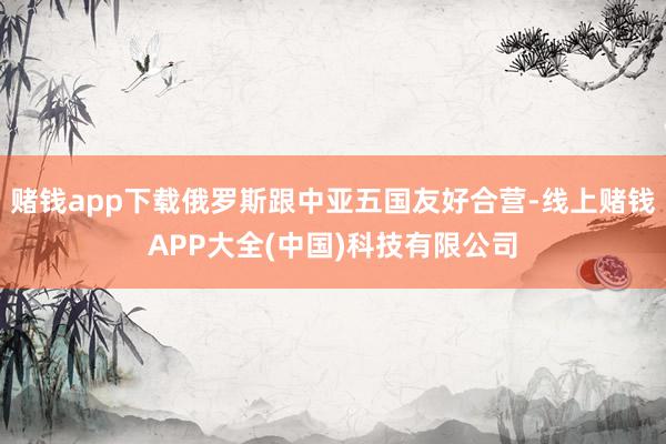 赌钱app下载俄罗斯跟中亚五国友好合营-线上赌钱APP大全(中国)科技有限公司