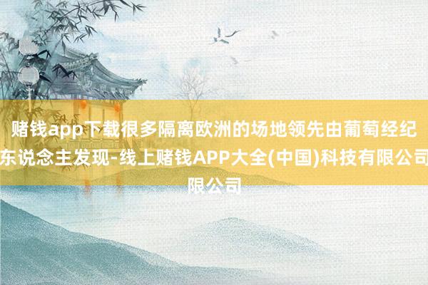 赌钱app下载很多隔离欧洲的场地领先由葡萄经纪东说念主发现-线上赌钱APP大全(中国)科技有限公司