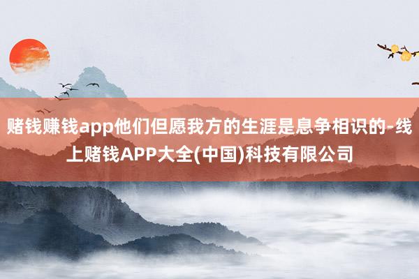 赌钱赚钱app他们但愿我方的生涯是息争相识的-线上赌钱APP大全(中国)科技有限公司