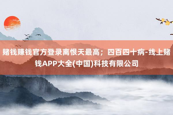 赌钱赚钱官方登录离恨天最高；四百四十病-线上赌钱APP大全(中国)科技有限公司