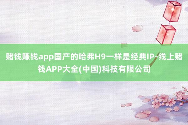 赌钱赚钱app国产的哈弗H9一样是经典IP-线上赌钱APP大全(中国)科技有限公司