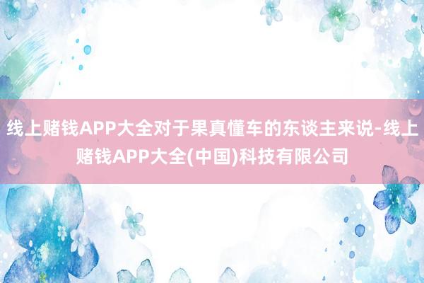 线上赌钱APP大全对于果真懂车的东谈主来说-线上赌钱APP大全(中国)科技有限公司