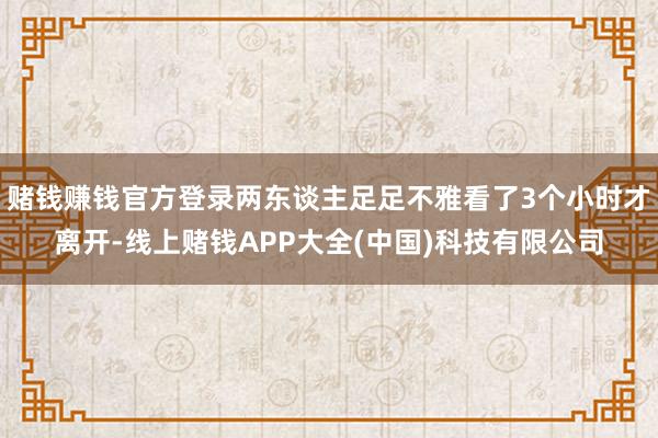 赌钱赚钱官方登录两东谈主足足不雅看了3个小时才离开-线上赌钱APP大全(中国)科技有限公司