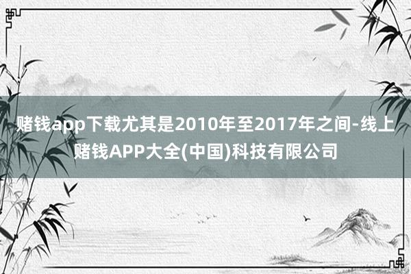 赌钱app下载尤其是2010年至2017年之间-线上赌钱APP大全(中国)科技有限公司