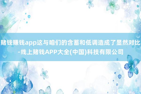 赌钱赚钱app这与咱们的含蓄和低调造成了显然对比-线上赌钱APP大全(中国)科技有限公司