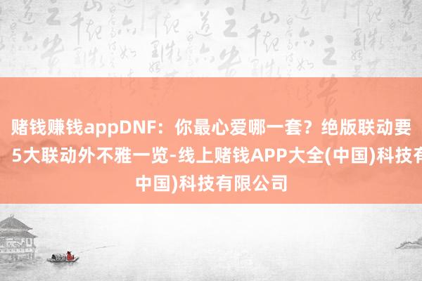 赌钱赚钱appDNF：你最心爱哪一套？绝版联动要返场了，5大联动外不雅一览-线上赌钱APP大全(中国)科技有限公司