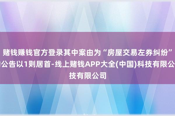 赌钱赚钱官方登录其中案由为“房屋交易左券纠纷”的公告以1则居首-线上赌钱APP大全(中国)科技有限公司