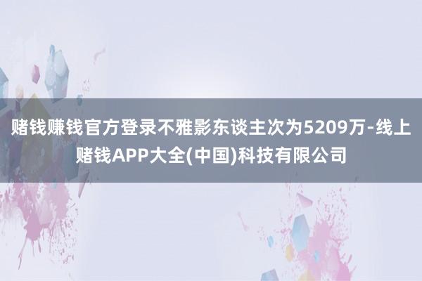 赌钱赚钱官方登录不雅影东谈主次为5209万-线上赌钱APP大全(中国)科技有限公司