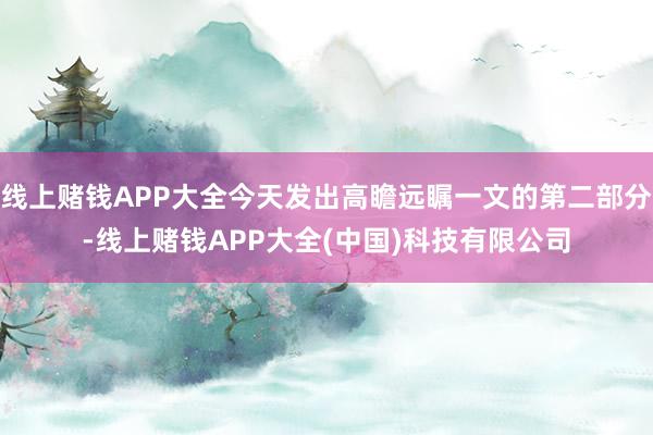 线上赌钱APP大全今天发出高瞻远瞩一文的第二部分-线上赌钱APP大全(中国)科技有限公司