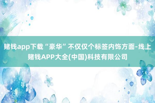 赌钱app下载“豪华”不仅仅个标签内饰方面-线上赌钱APP大全(中国)科技有限公司