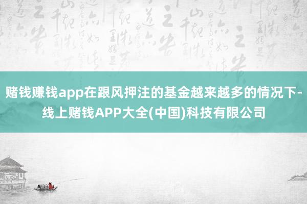 赌钱赚钱app在跟风押注的基金越来越多的情况下-线上赌钱APP大全(中国)科技有限公司