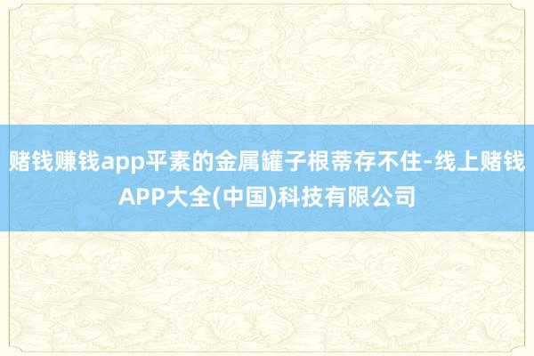 赌钱赚钱app平素的金属罐子根蒂存不住-线上赌钱APP大全(中国)科技有限公司