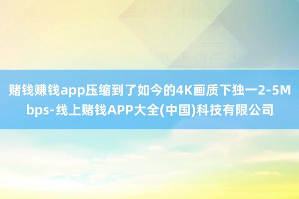 赌钱赚钱app压缩到了如今的4K画质下独一2-5Mbps-线上赌钱APP大全(中国)科技有限公司