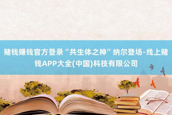 赌钱赚钱官方登录“共生体之神”纳尔登场-线上赌钱APP大全(中国)科技有限公司