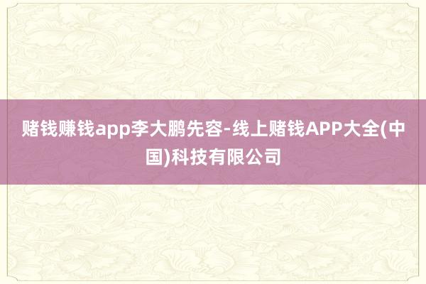 赌钱赚钱app李大鹏先容-线上赌钱APP大全(中国)科技有限公司