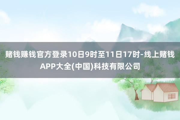 赌钱赚钱官方登录10日9时至11日17时-线上赌钱APP大全(中国)科技有限公司