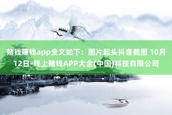 赌钱赚钱app全文如下：图片起头抖音截图 　　10月12日-线上赌钱APP大全(中国)科技有限公司