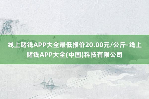 线上赌钱APP大全最低报价20.00元/公斤-线上赌钱APP大全(中国)科技有限公司