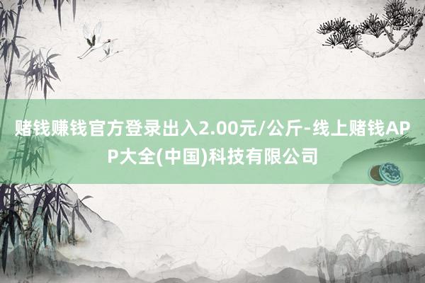 赌钱赚钱官方登录出入2.00元/公斤-线上赌钱APP大全(中国)科技有限公司