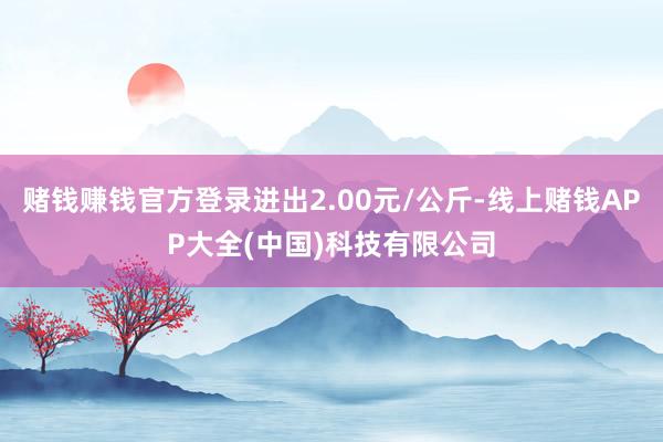 赌钱赚钱官方登录进出2.00元/公斤-线上赌钱APP大全(中国)科技有限公司