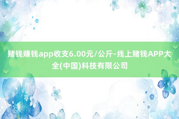 赌钱赚钱app收支6.00元/公斤-线上赌钱APP大全(中国)科技有限公司