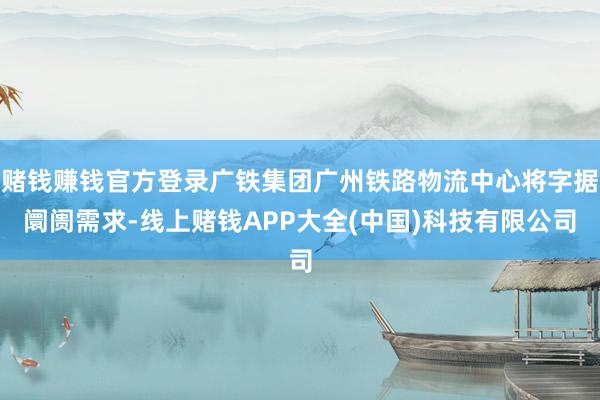 赌钱赚钱官方登录广铁集团广州铁路物流中心将字据阛阓需求-线上赌钱APP大全(中国)科技有限公司