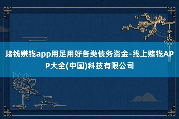 赌钱赚钱app用足用好各类债务资金-线上赌钱APP大全(中国)科技有限公司