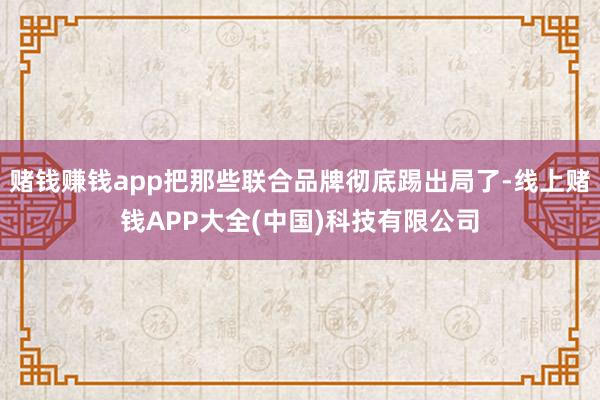 赌钱赚钱app把那些联合品牌彻底踢出局了-线上赌钱APP大全(中国)科技有限公司