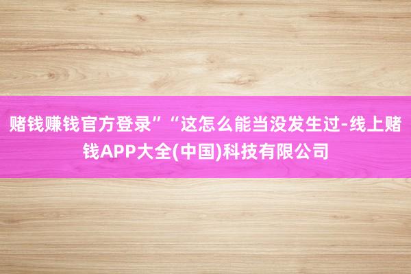 赌钱赚钱官方登录”“这怎么能当没发生过-线上赌钱APP大全(中国)科技有限公司