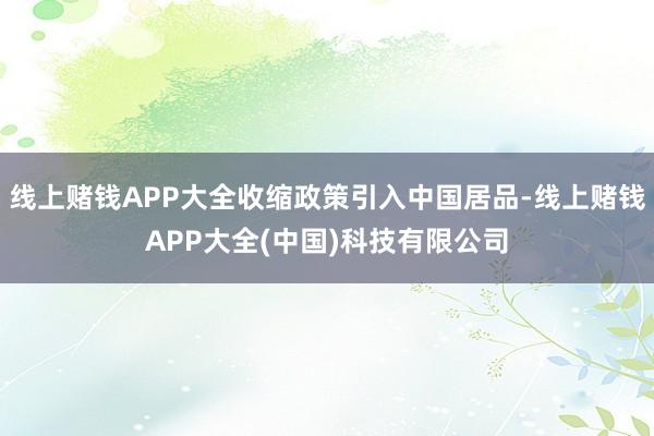 线上赌钱APP大全收缩政策引入中国居品-线上赌钱APP大全(中国)科技有限公司