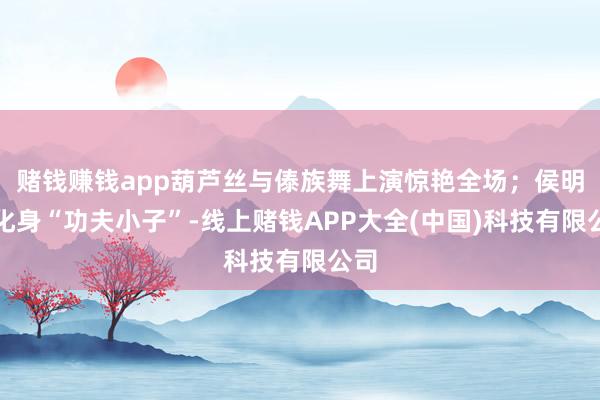 赌钱赚钱app葫芦丝与傣族舞上演惊艳全场；侯明昊化身“功夫小子”-线上赌钱APP大全(中国)科技有限公司