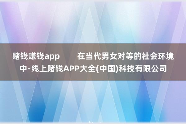 赌钱赚钱app        在当代男女对等的社会环境中-线上赌钱APP大全(中国)科技有限公司