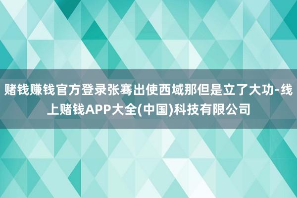 赌钱赚钱官方登录张骞出使西域那但是立了大功-线上赌钱APP大全(中国)科技有限公司