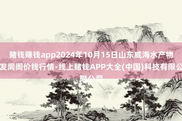 赌钱赚钱app2024年10月15日山东威海水产物批发阛阓价钱行情-线上赌钱APP大全(中国)科技有限公司