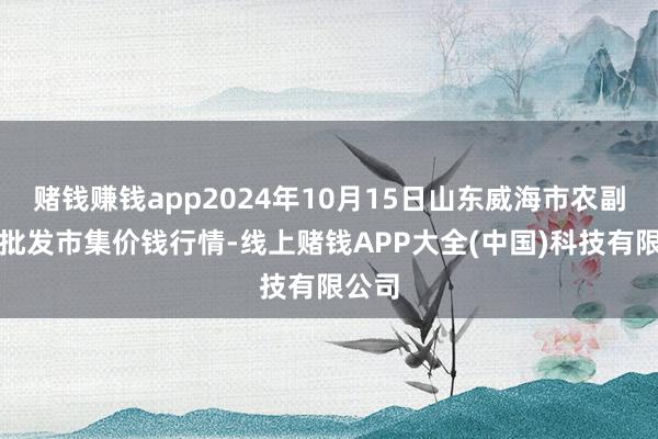 赌钱赚钱app2024年10月15日山东威海市农副产物批发市集价钱行情-线上赌钱APP大全(中国)科技有限公司