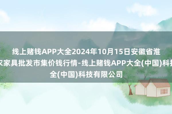 线上赌钱APP大全2024年10月15日安徽省淮北市中瑞农家具批发市集价钱行情-线上赌钱APP大全(中国)科技有限公司