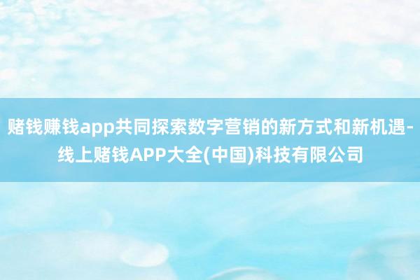 赌钱赚钱app共同探索数字营销的新方式和新机遇-线上赌钱APP大全(中国)科技有限公司