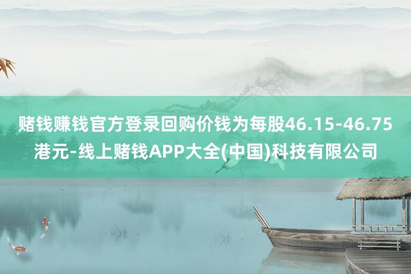 赌钱赚钱官方登录回购价钱为每股46.15-46.75港元-线上赌钱APP大全(中国)科技有限公司