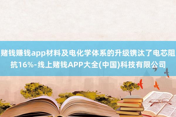 赌钱赚钱app材料及电化学体系的升级镌汰了电芯阻抗16%-线上赌钱APP大全(中国)科技有限公司