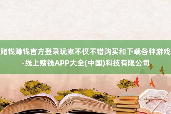 赌钱赚钱官方登录玩家不仅不错购买和下载各种游戏-线上赌钱APP大全(中国)科技有限公司