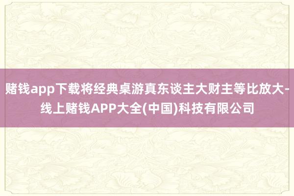 赌钱app下载将经典桌游真东谈主大财主等比放大-线上赌钱APP大全(中国)科技有限公司