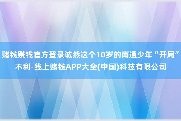 赌钱赚钱官方登录诚然这个10岁的南通少年“开局”不利-线上赌钱APP大全(中国)科技有限公司