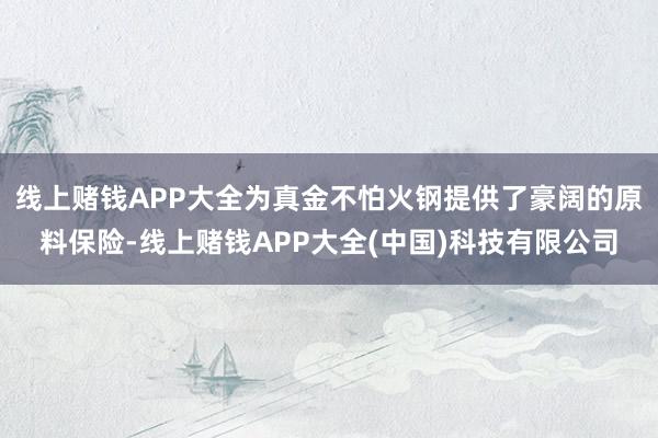 线上赌钱APP大全为真金不怕火钢提供了豪阔的原料保险-线上赌钱APP大全(中国)科技有限公司