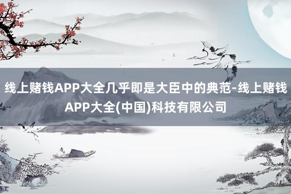 线上赌钱APP大全几乎即是大臣中的典范-线上赌钱APP大全(中国)科技有限公司