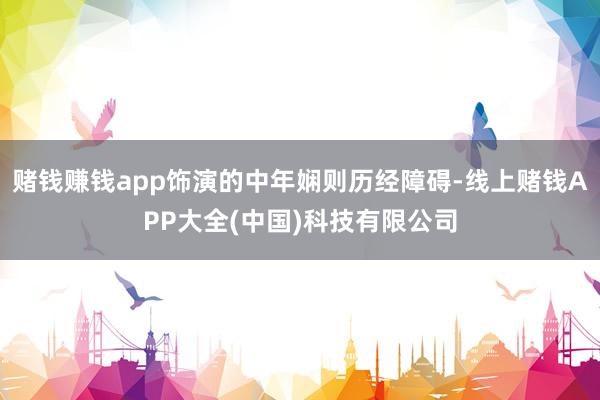 赌钱赚钱app饰演的中年娴则历经障碍-线上赌钱APP大全(中国)科技有限公司