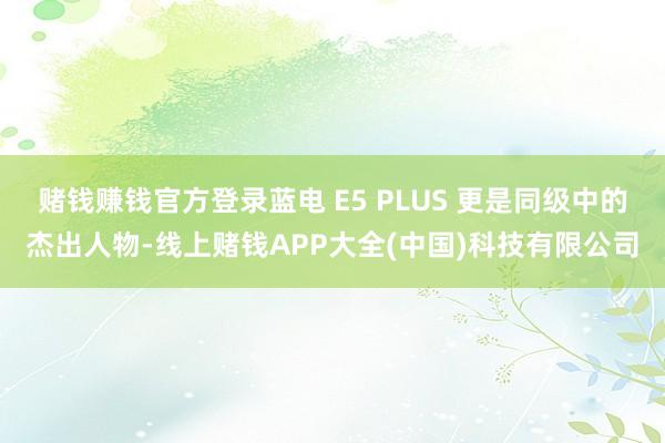 赌钱赚钱官方登录蓝电 E5 PLUS 更是同级中的杰出人物-线上赌钱APP大全(中国)科技有限公司