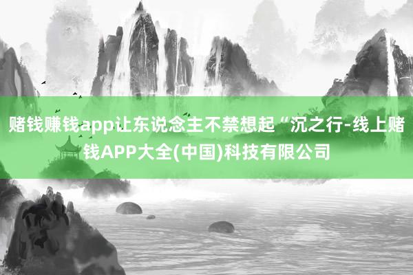 赌钱赚钱app让东说念主不禁想起“沉之行-线上赌钱APP大全(中国)科技有限公司