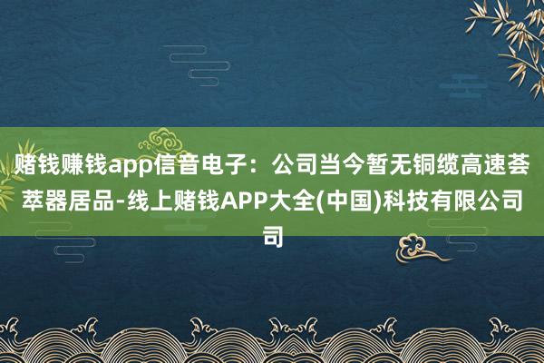 赌钱赚钱app信音电子：公司当今暂无铜缆高速荟萃器居品-线上赌钱APP大全(中国)科技有限公司