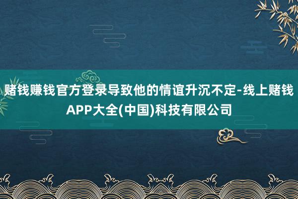 赌钱赚钱官方登录导致他的情谊升沉不定-线上赌钱APP大全(中国)科技有限公司